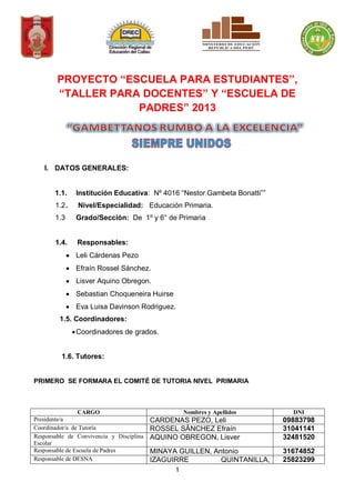 1
PROYECTO “ESCUELA PARA ESTUDIANTES”,
“TALLER PARA DOCENTES” Y “ESCUELA DE
PADRES” 2013
I. DATOS GENERALES:
1.1. Institución Educativa: Nº 4016 “Nestor Gambeta Bonatti””
1.2. Nivel/Especialidad: Educación Primaria.
1.3 Grado/Sección: De 1º y 6° de Primaria
1.4. Responsables:
Leli Cárdenas Pezo
Efraín Rossel Sánchez.
Lisver Aquino Obregon.
Sebastian Choqueneira Huirse
Eva Luisa Davinson Rodriguez.
1.5. Coordinadores:
Coordinadores de grados.
1.6. Tutores:
PRIMERO SE FORMARA EL COMITÉ DE TUTORIA NIVEL PRIMARIA
CARGO Nombres y Apellidos DNI
Presidente/a CARDENAS PEZO, Leli 09883798
Coordinador/a de Tutoría ROSSEL SÀNCHEZ Efraín 31041141
Responsable de Convivencia y Disciplina
Escolar
AQUINO OBREGON, Lisver 32481520
Responsable de Escuela de Padres MINAYA GUILLEN, Antonio 31674852
Responsable de DESNA IZAGUIRRE QUINTANILLA, 25823299
 