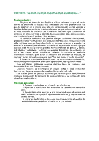 PROYECTO: “MI CASA, TU CASA, NUESTRA CASA, CUIDÈMOSLA…”


Fundamentaciòn:
        Elegimos el tema de los Residuos sólidos urbanos porque el barrio
donde se encuentra la escuela esta atravesado por esta problemática. Se
puede observar en el mismo una falta de concientizaciòn en los vecinos y
familias de las que provienen nuestros alumnos, ya que se han naturalizado en
su vida cotidiana la presencia de numerosos basurales que contaminan el
ambiente en el que vivimos, y además, traen aparejadas otras consecuencias,
como enfermedades, insectos y otros vectores.
        La temática abordada nos permite trabajar contenidos conceptuales,
procedimentales y actitudinales que articulan distintas áreas vinculadas con la
vida cotidiana, que se desarrollan tanto en la casa como en la escuela. La
educación ambiental pone el acento sobre ciertos aspectos del aprendizaje que
ayudan a los niños a poner en práctica nuevas maneras de pensar y actuar,
individuales y colectivas, y a tomar sus propias decisiones. Sin embargo, en
todos los casos, estas actividades deberán fundamentarse mediante
información confiable, para evitar la adopción, sin entender los motivos, de
normas y lemas como el que expresa que: “hay que cuidar el medio ambiente”.
        A través de la secuencia de actividades que se expresan a continuación,
los alumnos podrán construir, entre otros aprendizajes, las siguientes ideas:
   •Las actividades cotidianas generan distintos tipos de residuos, que
llamaremos Residuos Sólidos Urbanos;
   •Algunos residuos se desintegran en plazos cortos y otros demandan
tiempos muy largos y se acumulan en el ambiente deteriorándolo;
   •Se pueden poner en práctica acciones que permitan paliar este problema
mediante la reducción del consumo de ciertos materiales, su reutilización para
otros fines, o el reciclado.

Objetivos generales:
           Conocer nuestro lugar en el mundo, en el universo.
           Aprender a transformar los materiales de desecho en elementos
       útiles.
           Concientizar a los alumnos y a la comunidad sobre el cuidado del
       medio ambiente para prevenir algunas enfermedades, y mejorar nuestra
       calidad de vida.
           Lograr en las familias, a través de nuestros alumnos, el cambio de
       ciertos hábitos que perjudican el medio en el que vivimos.
 