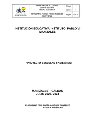 SECRETARIA DE EDUCACION
GESTION ESCOLAR
UNIDAD DE CALIDAD
INSTRUCTIVO PARA LA PRESENTACIÓN DE
PROYECTOS
Código
Versión 1
Página 1 de 32
INSTITUCIÓN EDUCATIVA INSTITUTO PABLO VI
MANIZALES
“PROYECTO ESCUELAS FAMILIARES:
MANIZALES – CALDAS
JULIO 2020- 2024
ELABORADO POR: MARÍA ANGÉLICA GONZÁLEZ
PSICOORIENTADORA
 