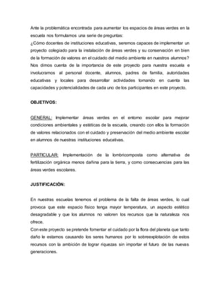 Ante la problemática encontrada para aumentar los espacios de áreas verdes en la
escuela nos formulamos una serie de preguntas:
¿Cómo docentes de instituciones educativas, seremos capaces de implementar un
proyecto colegiado para la instalación de áreas verdes y su conservación en bien
de la formación de valores en el cuidado del medio ambiente en nuestros alumnos?
Nos dimos cuenta de la importancia de este proyecto para nuestra escuela e
involucramos al personal docente, alumnos, padres de familia, autoridades
educativas y locales para desarrollar actividades tomando en cuenta las
capacidades y potencialidades de cada uno de los participantes en este proyecto.
OBJETIVOS:
GENERAL: Implementar áreas verdes en el entorno escolar para mejorar
condiciones ambientales y estéticas de la escuela, creando con ellos la formación
de valores relacionados con el cuidado y preservación del medio ambiente escolar
en alumnos de nuestras instituciones educativas.
PARTICULAR: Implementación de la lombricomposta como alternativa de
fertilización orgánica menos dañina para la tierra, y como consecuencias para las
áreas verdes escolares.
JUSTIFICACIÓN:
En nuestras escuelas tenemos el problema de la falta de áreas verdes, lo cual
provoca que este espacio físico tenga mayor temperatura, un aspecto estético
desagradable y que los alumnos no valoren los recursos que la naturaleza nos
ofrece.
Con este proyecto se pretende fomentar el cuidado por la flora del planeta que tanto
daño le estamos causando los seres humanos por lo sobreexplotación de estos
recursos con la ambición de lograr riquezas sin importar el futuro de las nuevas
generaciones.
 