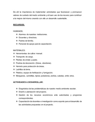 De ahí la importancia de implementar actividades que favorezcan y promuevan
valores de cuidado del medio ambiente y el buen uso de los recurso para contribuir
a la mejora del mismo creando con ello un desarrollo sustentable.
RECURSOS:
HUMANOS:
 Alumnos de nuestras instituciones.
 Docentes y directivos.
 Padres de familia.
 Personal de apoyo para la capacitación.
MATERIALES:
 Herramientas de cultivo manual.
 Transporte de carga.
 Plantas de ornato y pasto.
 Piedras de decoración. (Grava, obsidiana).
 Herraría para protección de áreas.
 Ladrillos de lama.
 Plástico, equipo de fertilización y fumigación.
 Mangueras, carretillas, tijeras podadoras, arañas, cubetas, entre otros.
ACTIVIDADES A DESARROLLAR:
 Diagnóstico de las problemáticas de nuestro medio ambiente escolar.
 Diseño o planeación del proyecto.
 Gestión de los recursos económicos ante autoridades y programas
correspondientes.
 Capacitación de docentes e investigación como soporte para el desarrollo de
las actividades propuestas en el proyecto.
 