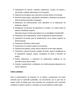  Capacitación de alumnos mediante conferencias, círculos de estudio y
excursiones a lugares relacionados con el proyecto.
 Selección de los lugares para colocación de áreas verdes en la escuela.
 Diseño de áreas verdes, organización actividades y distribución de espacios
entre los alumnos-docentes encargados.
 Elaboración de lombricomposta como alternativa en la elaboración de
fertilizante orgánico.
 Investigación del proceso de elaboración en fuentes y en cedes donde se
elabora el fertilizante orgánico.
http://www.cdi.gob.mx/index.php?option=com_content&task=view&id=699
 Preparación de la infraestructura donde se elaborará la lombricomposta.
 Adquisición de lombriz para la transformación de la materia orgánica en
lombricomposta.
 Preparación del terreno seleccionado.
 Incorporación de materia orgánica a los terrenos.
 Adquisición de plantas y pasto para la colocación en las áreas elegidas.
 Colocación y siembra de pasto y plantas de ornato, según lo establecido en
la organización (equipos, grupos, encargados de áreas y docentes de
apoyo).
 Diseño, elaboración, y colocación de protecciones metálicas en los
perímetros de las áreas verdes.
 Cuidado, mantenimiento y fertilización con lombricomposta elaborada en la
misma institución.
CONCLUSIONES:
Ante la implementación de proyectos en el cuidado y preservación del medio
ambiente para un desarrollo sustentable, nos encontramos con un gran reto en
nuestro centro de trabajo pues como docentes nos corresponde crear conciencia
ecológica en nuestros alumnos y sociedad, en la cual realizamos nuestra labor.
 