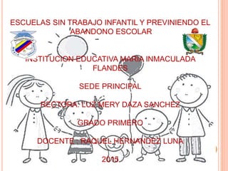 ESCUELAS SIN TRABAJO INFANTIL Y PREVINIENDO EL
ABANDONO ESCOLAR
INSTITUCION EDUCATIVA MARIA INMACULADA
FLANDES
SEDE PRINCIPAL
RECTORA: LUZ MERY DAZA SANCHEZ
GRADO PRIMERO
DOCENTE : RAQUEL HERNANDEZ LUNA
2015
 