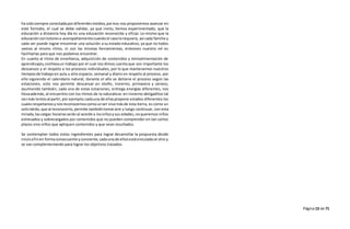 Página13 de 71
ha sidosiempre conectadapordiferentesmedios, poreso nos proponemos avanzar en
este formato, el cual se debe validar, ya que insitu, hemos experimentado, que la
educación a distancia hoy día es una educación reconocida y eficaz. Lo mismo que la
educacióncontutoreso acompañamientocuandoel casolorequiera, así cada familia y
cada ser puede lograr encontrar una solución a su estado educativo, ya que no todos
vamos al mismo ritmo, ni con las mismas herramientas, entonces nuestro rol es
facilitarlas para que nos podamos encontrar.
En cuanto al ritmo de enseñanza, adquisición de contenidos y retroalimentación de
aprendizajes,conllevaun trabajo por el cual nos dimos cuenta que son importante los
descansos y el respeto a los procesos individuales, por lo que mantenemos nuestros
tiemposde trabajo en aula u otro espacio, semanal y diario en respeto al proceso, por
ello siguiendo el calendario natural, durante el año se detiene el proceso según las
estaciones, esto nos permite descansar en otoño, invierno, primavera y verano,
asumiendo también, cada una de estas estaciones, entrega energías diferentes, nos
llevaademás, al encuentro con los ritmos de la naturaleza: en invierno abrigaditos tal
vezmás lentosal partir,por ejemplo;cadauna de ellaspropone estados diferentes los
cualesrespetamos ynosreconocemoscomounser vivomásde esta tierra, es como un
sololatido,que al reconocerlo,permite tambiéntomaraire y luego continuar, con esta
mirada, lascargas horariasserán al acorde a losniñosysus edades,noqueremos niños
estresados y sobrecargados por contenidos que no pueden comprender en tan cortos
plazos sino niños que apliquen contenidos y que vean resultados.
Se contemplan todos estos ingredientes para lograr desarrollar la propuesta desde
inicioafinen formaconsecuente yconsiente,cadaunode ellosestávinculadoal otro y
se van complementando para lograr los objetivos trazados.
 