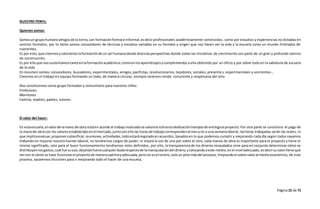 Página15 de 71
NUESTRO PERFIL:
Quienes somos:
Somosun grupohumanoamigosde la tierra,con formaciónformal e informal,esdecirprofesionales académicamente construidos, como por estudios y experiencias no dictadas en
centros formales, por lo tanto somos conocedores de técnicas y estudios variados en su formato y origen que nos hacen ver la vida y la escuela como un mundo ilimitados de
nutrientes.
Es por esto, que creemosyvaloramoslaformaciónde un serhumanodesde diversasperspectivas donde todas las iniciativas de crecimiento son parte de un gran y profundo camino
de construcción;
Es por elloque nossustentamostantoenlaformaciónacadémica,comoenlosaprendizajesycomplementos a ella obtenido por un oficio y por sobre todo en la sabiduría de escuela
de la vida
En resumen somos: conocedores, buscadores, experimentales, amigos, pacifistas, revolucionarios, tejedores, sociales, presente s, experimentales y sonrientes…
Creemos en el trabajo en equipo formando un todo, de manera circular, siempre seremos ronda: consciente y respetuosa del otro.
Nos constituimos como grupo formador y comunitario para nuestros niños:
Profesores
Monitores
Familia, madres, padres, tutores.
El valor del hacer:
En estaescuela,el valorde lamano de obra estáen acorde al trabajorealizadose valorael esfuerzodedicacióntiemposde entregaal proyecto.Por otra parte se considera el pago de
la manode obracon los valoresestablecidosenel mercado,juntoconellolas horasde trabajocorrespondenal mesyno a una semanalaboral,lashoras trabajadas serán las reales, lo
que implicaevaluar,proponeroplanificar,reuniones,actividades,todoestaráreguladoenacuerdos,basadosen lo que podemos cumplir y mejorando cada día según todos vayamos
trabando en mejorar nuestra fuente laboral, no tendremos cargos de poder, ni estará la voz de uno por sobre el otro, cada manos de obra es importante para el proyecto y tiene el
mismo significado, solo para el buen funcionamiento tendremos roles definidos, por ello, la transparencia de los dineros recaudados sirve para en conjunto determinar cómo se
distribuyenlosgastos,cuál fue suuso,dejandofueracualquierdudarespectode lamanipulacióndel dinero,ycolocandoaeste medio, enel niveladecuado,esdecirsuvalortiene que
vercon el cómo se hace funcionarel proyectode maneraoptimayadecuada,perono esel centro,soloun pilarmásdel proceso, limpiandoel sobre valoral medioeconómico, de este
proceso, sacaremos lecciones para ir mejorando todo el hacer de una escuela,
 