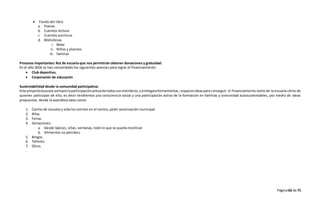Página63 de 71
 Fondo del libro
a. Poesía.
b. Cuentos lectura.
c. Cuentos escritura.
d. Bibliotecas
i. Bebe
ii. Niños y jóvenes
iii. familiar
Procesos importantes: Rut de escuela que nos permitirán obtener donaciones y gratuidad:
En el año 2016 se han consolidado los siguientes avances para lograr el financiamiento:
 Club deportivo,
 Corporación de educación
Sustentabilidad desde la comunidad participativa:
Este proyectobuscara siempre laparticipaciónactivade todossusmiembros,yentregaraherramientas,espaciosideasparaconseguir el financiamiento tanto de la escuela cómo de
quienes participan de ella, es decir tendremos una consciencia social y una participación activa de la formación en familias y comunidad autosustentables, por medio de ideas
propuestas desde la asamblea tales como:
1. Carrito de escuela y vida los viernes en el centro, pedir autorización municipal.
2. Rifas
3. Ferias
4. Donaciones:
a. Desde lápices, sillas, ventanas, todo lo que se pueda reutilizar.
b. Alimentos no percibes.
5. Bingos.
6. Talleres.
7. Otros.
.
 