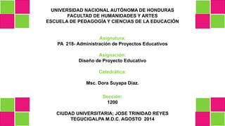 UNIVERSIDAD NACIONAL AUTÓNOMA DE HONDURAS
FACULTAD DE HUMANIDADES Y ARTES
ESCUELA DE PEDAGOGÍA Y CIENCIAS DE LA EDUCACIÓN
Asignatura:
PA 218- Administración de Proyectos Educativos
Asignación:
Diseño de Proyecto Educativo
Catedrática:
Msc. Dora Suyapa Díaz.
Sección:
1200
CIUDAD UNIVERSITARIA; JOSE TRINIDAD REYES
TEGUCIGALPA M.D.C. AGOSTO 2014
 