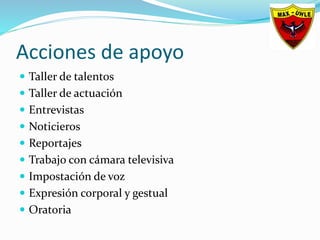 Acciones de apoyo
 Taller de talentos
 Taller de actuación
 Entrevistas
 Noticieros
 Reportajes
 Trabajo con cámara televisiva
 Impostación de voz
 Expresión corporal y gestual
 Oratoria
 