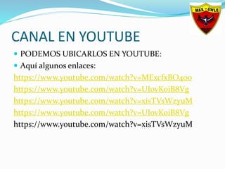 CANAL EN YOUTUBE
 PODEMOS UBICARLOS EN YOUTUBE:
 Aquí algunos enlaces:
https://www.youtube.com/watch?v=MExcfxBO4oo
https://www.youtube.com/watch?v=UIovKoiB8Vg
https://www.youtube.com/watch?v=xisTVsWzyuM
https://www.youtube.com/watch?v=UIovKoiB8Vg
https://www.youtube.com/watch?v=xisTVsWzyuM
 