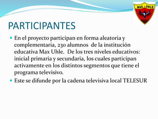 PARTICIPANTES
 En el proyecto participan en forma aleatoria y
complementaria, 230 alumnos de la institución
educativa Max Uhle. De los tres niveles educativos:
inicial primaria y secundaria, los cuales participan
activamente en los distintos segmentos que tiene el
programa televisivo.
 Este se difunde por la cadena televisiva local TELESUR
 