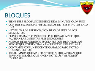 BLOQUES
 TIENE TRES BLOQEUS DEFINIDOS DE 18 MINUTOS CADA UNO
 CON DOS SECEUNCIAS PUBLICITARIAS DE TRES MINUTOS CADA
UNA.
 HAY PAUTAS DE PRESENTACION DE CADA UNO DE LOS
SEGMENTOS.
 EL PROGRAMA ES CONDUCIDO POR DOS ALUMNOS QUE
PAUTEAN LAS DISTINTAS PRESENTACIONES.
 ADEMAS DE REPORTEROS ESCOLARES QUE DESARROLLAN,
REPORTAJES, ENTREVISTAS Y ENCUESTAS FUERA DE LA I.E.
 CONTAMOS CON UN DOCENTE CAMAROGRAFO Y OTRO
DOCENTE EDITOR.
 DE ALUMNOS QUE MANEJAN TITERES, QUE ACTUAN, QUE
ENVIAN MENSAJES, QUE HACEN NOTICIAS Y REPORTES
ESCOLARES.
 