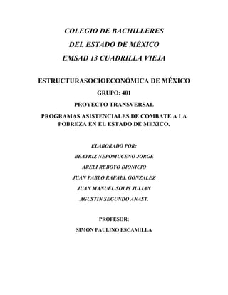 COLEGIO DE BACHILLERES
DEL ESTADO DE MÉXICO
EMSAD 13 CUADRILLA VIEJA
ESTRUCTURASOCIOECONÓMICA DE MÉXICO
GRUPO: 401
PROYECTO TRANSVERSAL
PROGRAMAS ASISTENCIALES DE COMBATE A LA
POBREZA EN EL ESTADO DE MEXICO.
ELABORADO POR:
BEATRIZ NEPOMUCENO JORGE
ARELI REBOYO DIONICIO
JUAN PABLO RAFAEL GONZALEZ
JUAN MANUEL SOLIS JULIAN
AGUSTIN SEGUNDO ANAST.
PROFESOR:
SIMON PAULINO ESCAMILLA
 