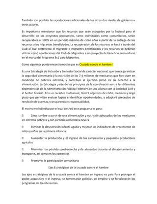 También son posibles las aportaciones adicionales de los otros dos niveles de gobierno u
otros actores.
Es importante mencionar que los recursos que sean otorgados por la Sedesol para el
desarrollo de los proyectos productivos, tanto individuales como comunitarios, serán
recuperables al 100% en un periodo máximo de cinco años a partir de la entrega de los
recursos a los migrantes beneficiados. La recuperación de los recursos se hará a través del
Club al que pertenezca el migrante o migrantes beneficiados y los recursos se deberán
utilizar como aportaciones del Club de Migrantes a un proyecto de beneficio comunitario
en el marco del Programa 3x1 para Migrantes.
Como siguiente punto encontramos lo que es Cruzada contra el hambre!
Es una Estrategia de Inclusión y Bienestar Social de carácter nacional, que busca garantizar
la seguridad alimentaria y la nutrición de los 7.4 millones de mexicanos que hoy viven en
condición de pobreza extrema, y contribuir al ejercicio pleno de su derecho a la
alimentación. La Estrategia parte de los principios de la coordinación entre las diferentes
dependencias de la Administración Pública Federal y de una alianza con la Sociedad Civil y
el Sector Privado. Con un carácter multianual, tendrá objetivos de corto, mediano y largo
plazo que permitan evaluar logros e identificar oportunidades, y adoptará preceptos de
rendición de cuentas, transparencia y responsabilidad.
El motivo y el objetivo por el cual se creó este programa es para:
 Cero hambre a partir de una alimentación y nutrición adecuadas de los mexicanos
en extrema pobreza y con carencia alimentaria severa
 Eliminar la desnutrición infantil aguda y mejorar los indicadores de crecimiento de
niños y niñas en la primera infancia
 Aumentar la producción y el ingreso de los campesinos y pequeños productores
agrícolas
 Minimizar las pérdidas post-cosecha y de alimentos durante el almacenamiento y
transporte, así como en los comercios
 Promover la participación comunitaria
Ejes Estratégicos de la cruzada contra el hambre
Los ejes estratégicos de la cruzada contra el hambre en ingreso es para Para proteger el
poder adquisitivo y el ingreso, se fomentarán políticas de empleo y se fortalecerán los
programas de transferencias.
 