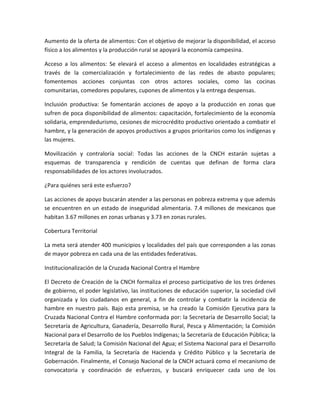 Aumento de la oferta de alimentos: Con el objetivo de mejorar la disponibilidad, el acceso
físico a los alimentos y la producción rural se apoyará la economía campesina.
Acceso a los alimentos: Se elevará el acceso a alimentos en localidades estratégicas a
través de la comercialización y fortalecimiento de las redes de abasto populares;
fomentemos acciones conjuntas con otros actores sociales, como las cocinas
comunitarias, comedores populares, cupones de alimentos y la entrega despensas.
Inclusión productiva: Se fomentarán acciones de apoyo a la producción en zonas que
sufren de poca disponibilidad de alimentos: capacitación, fortalecimiento de la economía
solidaria, emprendedurismo, cesiones de microcrédito productivo orientado a combatir el
hambre, y la generación de apoyos productivos a grupos prioritarios como los indígenas y
las mujeres.
Movilización y contraloría social: Todas las acciones de la CNCH estarán sujetas a
esquemas de transparencia y rendición de cuentas que definan de forma clara
responsabilidades de los actores involucrados.
¿Para quiénes será este esfuerzo?
Las acciones de apoyo buscarán atender a las personas en pobreza extrema y que además
se encuentren en un estado de inseguridad alimentaria. 7.4 millones de mexicanos que
habitan 3.67 millones en zonas urbanas y 3.73 en zonas rurales.
Cobertura Territorial
La meta será atender 400 municipios y localidades del país que corresponden a las zonas
de mayor pobreza en cada una de las entidades federativas.
Institucionalización de la Cruzada Nacional Contra el Hambre
El Decreto de Creación de la CNCH formaliza el proceso participativo de los tres órdenes
de gobierno, el poder legislativo, las instituciones de educación superior, la sociedad civil
organizada y los ciudadanos en general, a fin de controlar y combatir la incidencia de
hambre en nuestro país. Bajo esta premisa, se ha creado la Comisión Ejecutiva para la
Cruzada Nacional Contra el Hambre conformada por: la Secretaría de Desarrollo Social; la
Secretaría de Agricultura, Ganadería, Desarrollo Rural, Pesca y Alimentación; la Comisión
Nacional para el Desarrollo de los Pueblos Indígenas; la Secretaría de Educación Pública; la
Secretaría de Salud; la Comisión Nacional del Agua; el Sistema Nacional para el Desarrollo
Integral de la Familia, la Secretaría de Hacienda y Crédito Público y la Secretaría de
Gobernación. Finalmente, el Consejo Nacional de la CNCH actuará como el mecanismo de
convocatoria y coordinación de esfuerzos, y buscará enriquecer cada uno de los
 