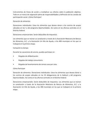 instrumentos de líneas de acción y multiplicar sus efectos sobre la población objetivo.
Todo en un marco de asignación plena de responsabilidades y definición de los canales de
participación social. ¡Cómo Participar!
Donación de alimentos
Donaciones individuales: Lleva los alimentos que deseas donar a los centros de acopio
ubicados en las l y del programa Oportunidades. Así como en las oficinas centrales en el
Distrito Federal.
Donaciones empresariales: Serán deducibles de impuestos.
Los alimentos que se reúnan se canalizarán a través de la Asociación Mexicana de Bancos
de Alimentos, A.C. y la Asociación Un Kilo de Ayuda, a los 400 municipio en los que se
trabajará en la primera etapa.
Comparte tu tiempo
Durante las vacaciones de verano, puedes participar en:
• Brigadas de alfabetización.
• Brigadas de trabajo comunitario.
• Brigadas de levantamiento de censos casa por casa.
Cómo Participar
Donación de alimentos: Donaciones individuales: Lleva los alimentos que deseas donar a
los centros de acopio ubicados en las 32 delegaciones de la Sedesol y del programa
Oportunidades. Así como en las oficinas centrales en el Distrito Federal.
Donaciones empresariales: Serán deducibles de impuestos. Los alimentos que se reúnan
se canalizarán a través de la Asociación Mexicana de Bancos de Alimentos, A.C. y la
Asociación Un Kilo de Ayuda, a los 400 municipio en los que se trabajará en la primera
etapa.
 