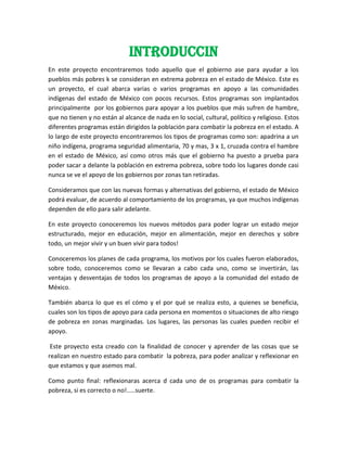 INTRODUCCIN
En este proyecto encontraremos todo aquello que el gobierno ase para ayudar a los
pueblos más pobres k se consideran en extrema pobreza en el estado de México. Este es
un proyecto, el cual abarca varias o varios programas en apoyo a las comunidades
indígenas del estado de México con pocos recursos. Estos programas son implantados
principalmente por los gobiernos para apoyar a los pueblos que más sufren de hambre,
que no tienen y no están al alcance de nada en lo social, cultural, político y religioso. Estos
diferentes programas están dirigidos la población para combatir la pobreza en el estado. A
lo largo de este proyecto encontraremos los tipos de programas como son: apadrina a un
niño indígena, programa seguridad alimentaria, 70 y mas, 3 x 1, cruzada contra el hambre
en el estado de México, así como otros más que el gobierno ha puesto a prueba para
poder sacar a delante la población en extrema pobreza, sobre todo los lugares donde casi
nunca se ve el apoyo de los gobiernos por zonas tan retiradas.
Consideramos que con las nuevas formas y alternativas del gobierno, el estado de México
podrá evaluar, de acuerdo al comportamiento de los programas, ya que muchos indígenas
dependen de ello para salir adelante.
En este proyecto conoceremos los nuevos métodos para poder lograr un estado mejor
estructurado, mejor en educación, mejor en alimentación, mejor en derechos y sobre
todo, un mejor vivir y un buen vivir para todos!
Conoceremos los planes de cada programa, los motivos por los cuales fueron elaborados,
sobre todo, conoceremos como se llevaran a cabo cada uno, como se invertirán, las
ventajas y desventajas de todos los programas de apoyo a la comunidad del estado de
México.
También abarca lo que es el cómo y el por qué se realiza esto, a quienes se beneficia,
cuales son los tipos de apoyo para cada persona en momentos o situaciones de alto riesgo
de pobreza en zonas marginadas. Los lugares, las personas las cuales pueden recibir el
apoyo.
Este proyecto esta creado con la finalidad de conocer y aprender de las cosas que se
realizan en nuestro estado para combatir la pobreza, para poder analizar y reflexionar en
que estamos y que asemos mal.
Como punto final: reflexionaras acerca d cada uno de os programas para combatir la
pobreza, si es correcto o no!.....suerte.
 