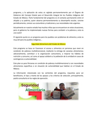 programa, y la aplicación de estos es vigilada permanentemente por el Órgano de
Gobierno del Consejo Estatal para el Desarrollo Integral de los Pueblos Indígenas del
Estado de México. Parte fundamental del programa es el contacto permanente entre el
ahijado y su padrino, quien observa permanentemente su desempeño escolar, convive
periódicamente, conoce sus costumbres y tradiciones y sus necesidades más urgentes.
Actualmente en nuestro estado hay muchos niños que se encuentran en estas situaciones,
pero el gobierno ha implementado nuevas formas para combatir a la pobreza y esta es
una razón!
El siguiente punto es un programa para los pueblos con problemas de alimento y este es
muy útil para los pueblos indígenas…
Seguridad Alimentaria del Estado de México
Este programa se basa en Favorecer el acceso a alimentos en personas que viven en
condición de pobreza multidimensional, mediante la entrega de canastas alimentarias;
adicionalmente, contribuir a la organización comunitaria, a mejorar los hábitos de
nutrición y consumo, así como al apoyo solidario a la población de la entidad en casos de
contingencia o vulnerabilidad.
Este plan es para Personas en condición de pobreza multidimensional o con necesidades
alimentarias específicas o en situación de vulnerabilidad que habitan en el Estado de
México.
La información relacionada con las vertientes del programa, requisitos para ser
beneficiario, el tipo y monto de los apoyos y los criterios de selección, principalmente,
podrá consultarla en las reglas de operación.
 