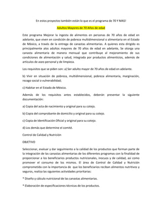 En estos proyectos también están lo que es el programa de 70 Y MAS!
Adultos Mayores de 70 Años de edad
Este programa Mejorar la ingesta de alimentos en personas de 70 años de edad en
adelante, que viven en condición de pobreza multidimensional o alimentaria en el Estado
de México, a través de la entrega de canastas alimentarias. A quienes esta dirigido es
principalmente alos adultos mayores de 70 años de edad en adelante, Se otorga una
canasta alimentaria de manera mensual que contribuye al mejoramiento de sus
condiciones de alimentación y salud, integrada por productos alimenticios, además de
artículos de aseo personal y de limpieza.
Los requisitos que se piden son: a) Ser adulto mayor de 70 años de edad en adelante.
b) Vivir en situación de pobreza, multidimensional, pobreza alimentaria, marginación,
rezago social o vulnerabilidad;
c) Habitar en el Estado de México.
Además de los requisitos antes establecidos, deberán presentar la siguiente
documentación:
a) Copia del acta de nacimiento y original para su cotejo.
b) Copia del comprobante de domicilio y original para su cotejo.
c) Copia de Identificación Oficial y original para su cotejo.
d) Los demás que determine el comité.
Control de Calidad y Nutrición
OBJETIVO
Seleccionar, evaluar y dar seguimiento a la calidad de los productos que forman parte de
la integración de las canastas alimentarias de los diferentes programas con la finalidad de
proporcionar a los beneficiarios productos nutricionales, inocuos y de calidad, así como
promover el consumo de los mismos. El área de Control de Calidad y Nutrición
comprometida con la importancia de que los beneficiarios reciban alimentos nutritivos y
seguros, realiza las siguientes actividades prioritarias:
* Diseño y cálculo nutricional de las canastas alimentarias.
* Elaboración de especificaciones técnicas de los productos.
 