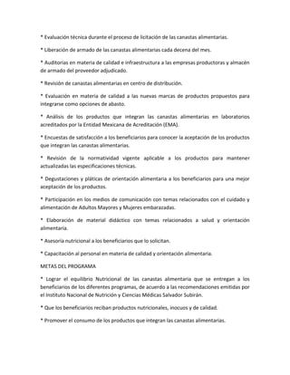 * Evaluación técnica durante el proceso de licitación de las canastas alimentarias.
* Liberación de armado de las canastas alimentarias cada decena del mes.
* Auditorias en materia de calidad e infraestructura a las empresas productoras y almacén
de armado del proveedor adjudicado.
* Revisión de canastas alimentarias en centro de distribución.
* Evaluación en materia de calidad a las nuevas marcas de productos propuestos para
integrarse como opciones de abasto.
* Análisis de los productos que integran las canastas alimentarias en laboratorios
acreditados por la Entidad Mexicana de Acreditación (EMA).
* Encuestas de satisfacción a los beneficiarios para conocer la aceptación de los productos
que integran las canastas alimentarias.
* Revisión de la normatividad vigente aplicable a los productos para mantener
actualizadas las especificaciones técnicas.
* Degustaciones y pláticas de orientación alimentaria a los beneficiarios para una mejor
aceptación de los productos.
* Participación en los medios de comunicación con temas relacionados con el cuidado y
alimentación de Adultos Mayores y Mujeres embarazadas.
* Elaboración de material didáctico con temas relacionados a salud y orientación
alimentaria.
* Asesoría nutricional a los beneficiarios que lo solicitan.
* Capacitación al personal en materia de calidad y orientación alimentaria.
METAS DEL PROGRAMA
* Lograr el equilibrio Nutricional de las canastas alimentaria que se entregan a los
beneficiarios de los diferentes programas, de acuerdo a las recomendaciones emitidas por
el Instituto Nacional de Nutrición y Ciencias Médicas Salvador Subirán.
* Que los beneficiarios reciban productos nutricionales, inocuos y de calidad.
* Promover el consumo de los productos que integran las canastas alimentarias.
 