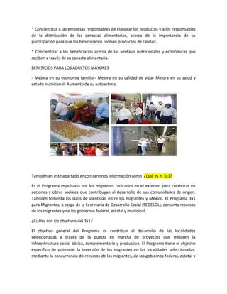 * Concientizar a las empresas responsables de elaborar los productos y a los responsables
de la distribución de las canastas alimentarias, acerca de la importancia de su
participación para que los beneficiarios reciban productos de calidad.
* Concientizar a los beneficiarios acerca de las ventajas nutricionales y económicas que
reciben a través de su canasta alimentaria.
BENEFICIOS PARA LOS ADULTOS MAYORES
- Mejora en su economía familiar- Mejora en su calidad de vida- Mejora en su salud y
estado nutricional- Aumento de su autoestima.
También en este apartado encontraremos información como ¿Qué es el 3x1?
Es el Programa impulsado por los migrantes radicados en el exterior, para colaborar en
acciones y obras sociales que contribuyan al desarrollo de sus comunidades de origen.
También fomenta los lazos de identidad entre los migrantes y México. El Programa 3x1
para Migrantes, a cargo de la Secretaría de Desarrollo Social (SEDESOL), conjunta recursos
de los migrantes y de los gobiernos federal, estatal y municipal.
¿Cuáles son los objetivos del 3x1?
El objetivo general del Programa es contribuir al desarrollo de las localidades
seleccionadas a través de la puesta en marcha de proyectos que mejoren la
infraestructura social básica, complementaria y productiva. El Programa tiene el objetivo
específico de potenciar la inversión de los migrantes en las localidades seleccionadas,
mediante la concurrencia de recursos de los migrantes, de los gobiernos federal, estatal y
 