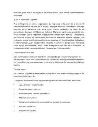 municipal, para invertir en proyectos de infraestructura social básica, complementaria y
productiva.
¿Qué es un Club de Migrantes?
Para el Programa, un club u organización de migrantes es la unión de al menos 10
personas mayores de 18 años, en su mayoría de origen mexicano con intereses comunes,
radicados en el extranjero que, entre otras, realizan actividades en favor de sus
comunidades de origen en México.Los Clubes de Migrantes registran su agrupación ante
el Consulado de México y obtienen un documento llamado "Toma de Nota". En ocasiones,
los clubes se agrupan en Federaciones de Clubes de Migrantes. Para el Programa, una
Federación es una organización autónoma, no lucrativa, sin filiación política, radicada en
el exterior del país, y con mesa directiva integrada en su mayoría por personas mexicanas;
y que agrupa mínimamente a cinco Clubes de Migrantes, ubicados en el extranjero. Las
Federaciones deben contar también con "Toma de Nota" del Consulado.
¿A quién beneficia el 3x1?
A las personas que habitan las localidades seleccionadas para invertir en proyectos de
infraestructura social básica, complementaria y productiva. El Programa también beneficia
a la comunidad migrante residente en el extranjero, al fomentar los lazos de identidad con
México.
Tipos de apoyo
Los Clubes de Migrantes pueden presentar propuestas para la realización de proyectos de
beneficio social a través de:
1. Proyectos de Infraestructura, equipamiento y servicios comunitarios en materia de:
• Agua, drenaje y electrificación;
• Educación, salud y deporte;
• Comunicaciones, caminos y carreteras;
• Mejoramiento urbano;
• Saneamiento ambiental y conservación de los recursos naturales;
• Cultura y recreación;
• Becas educativas 3x1;
 