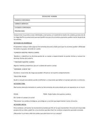 SEXUALIDAD HUMANA
CAMBIOS CORPORALES:
CAMBIOS ANÍMICOS:
CUIDADOS CORPORALES:
PREVENCIONES:
Compartimos las producciones individuales y realizamos un listado delos modos de cuidado y protección de
la integridad físicay emocional quesean beneficioso para los alumnos y queestos puedan recibir departe de
los adultos.
ACTIVIDAD DE DESARROLLO
Proponemos trabajar sobrealgunas herramientas deautocui dado,para que los alumnos puedan reflexionar
formados en grupos; teniendo en cuenta:
*CONOCER NUESTRO PROPIO CUERPO
Nombrar e identificar las distintas partes de su cuerpo y especialmente las partes íntimas y conocer las
distintas formas de cuidarlo.
* PROTEGER NUESTRO CUERPO
Algunas medidas preventivas para el cuidado de nuestro cuerpo.
*APRENDER A DECIR´´NO´´
Enumerar situaciones de riesgo que pueden influenciar en nuestro comportamiento.
*SOLICITAR AYUDA
Acudir a una persona adulta cuando seenfrentan a situaciones que dañan a la propia persona o a otros/as.
ACTIVIDAD FINAL
Realizamos mensajes teniendo en cuenta las herramientas de autocuidado para ser expuestas en un mural.
FECHA: TEMA: Poder hablar de nuestros cambios
ESI: Cuidar el cuerpo y la salud.
*Reconocer los cambios biológicos, psicológicos y sociales que experimentan los/as chicos/as.
ACTIVIDAD INICIAL
Para comenzar, utilizamos lasilustraciones provistas por ESI,en las que sepresentan chicos/asen situaciones
propias de sus vidas y pedirles a los alumnos que describan los cambios corporales que están viviendo.
¿Recuerdan la primera señal de cambio que advirtieron en sus cuerpos?
 