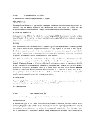 FECHA: TEMA: La pubertad en la mujer
*Comprender los cambios que experimentan las mujeres.
ACTIVIDAD INICIAL
Recuperación de ideas previas interrogando: ¿Cuáles son los cambios más notorios que observan en sus
cuerpos? ¿Por qué algunos evidencian más cambios que otros?¿Les gustan los cambios que van
produciéndose?¿Los cambios de humor, rebeldía, intereses particulares forman parte de la pubertad?
ACTIVIDAD DE DESARROLLO
Lectura comprensiva del texto ´´La pubertad en la mujer´´ página 269. El docente aclara conceptos surgidos
durante la lectura de los alumnos y corrigeel vocabulario empleado para la descripción anatómicacon ayuda
de una lámina y el uso del diccionario.
DICTADO:
a) Se denomina Telarca al crecimiento mamario que tiene lugar durante la adolescencia y queforma parte de
una serie de modificaciones propias del desarrollo y cuyo objetivo es alcanzar la etapa adulta.
Este fenómeno acontece entre los 8 y 13 años de edad, y unos meses después se presenta la aparición del
vello púbico. Posteriormente, alrededor de año y medio a dos años después del crecimiento mamario, se
presenta la primera menstruación, también conocida como Menarca.
b) La Menarca constituye el aspecto culminante del desarrollo sexual femenino. La edad promedio de
presentación en nuestro país es alrededor de los 11 años y medio. El vello axilar aparece uno o dos años
después del púbico. Menarca es el término médico de la primera menstruación en una mujer, es decir la
primera ovulación lo cual biológicamente indica que tu cuerpo se prepara para ser madre, ocurren cambios
tanto físicos, fisiológicos y psicológicos. Dentro de tu vientre bajo se ubican los ovarios, que son glándulas
sexuales específicamente femeninas responsables de contener en su interior a los óvulos, cada 28 días,
cuando principia tu ciclo menstrual, madurarán un óvulo y si no es fecundado, el cuerpo se encarga de
expulsarlo en una pequeña hemorragia llamada menstruación.
ACTIVIDAD FINAL
Responde (pág.269 del manual Salta Enseña, Salta Aprende 7): ¿Qué impulsan los medios de comunicación
sobre el ideal de belleza? Según lo leído ¿Cómo definirían AFECTIVIDAD?
PUESTA EN COMÚN.
FECHA: TEMA: LA MENSTRUACIÓN
 Identificar el conjunto de procesos intervinientes en la menstruación.
ACTIVIDAD INICIAL
El docente con ayuda de una lámina realiza la explicación del ciclo menstrual, solicita la atención de los
alumnos y despeja las dudas surgidas:´ Este ciclo menstrual tienecomo objetivo preparar tu cuerpo para ser
mamá, donde los ovarios mes con mes fabrican hormonas como la progesterona y el estrógeno que hacen
que tu cuerpo comience a experimentar cambios,como el ensanchamiento de caderas y el crecimiento de tus
 