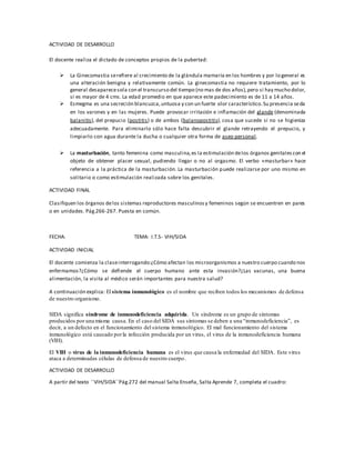 ACTIVIDAD DE DESARROLLO
El docente realiza el dictado de conceptos propios de la pubertad:
 La Ginecomastia serefiere al crecimiento de la glándula mamaria en los hombres y por lo general es
una alteración benigna y relativamente común. La ginecomastia no requiere tratamiento, por lo
general desaparecesola con el transcurso del tiempo (no mas de dos años),pero si hay mucho dolor,
si es mayor de 4 cms. La edad promedio en que aparece este padecimiento es de 11 a 14 años.
 Esmegma es una secreción blancuzca,untuosa y con un fuerte olor característico.Su presencia seda
en los varones y en las mujeres. Puede provocar irritación e inflamación del glande (denominada
balanitis), del prepucio (postitis) o de ambos (balanopostitis), cosa que sucede si no se higieniza
adecuadamente. Para eliminarlo sólo hace falta descubrir el glande retrayendo el prepucio, y
limpiarlo con agua durante la ducha o cualquier otra forma de aseo personal.
 La masturbación, tanto femenina como masculina,es la estimulación delos órganos genitales con el
objeto de obtener placer sexual, pudiendo llegar o no al orgasmo. El verbo «masturbar» hace
referencia a la práctica de la masturbación. La masturbación puede realizarse por uno mismo en
solitario o como estimulación realizada sobre los genitales.
ACTIVIDAD FINAL
Clasifiquen los órganos delos sistemas reproductores masculinosy femeninos según se encuentren en pares
o en unidades. Pág.266-267. Puesta en común.
FECHA: TEMA: I.T.S- VIH/SIDA
ACTIVIDAD INICIAL
El docente comienza la claseinterrogando:¿Cómo afectan los microorganismos a nuestro cuerpo cuando nos
enfermamos?¿Cómo se defiende el cuerpo humano ante esta invasión?¿Las vacunas, una buena
alimentación, la visita al médico serán importantes para nuestra salud?
A continuación explica: El sistema inmunológico es el nombre que reciben todos los mecanismos de defensa
de nuestro organismo.
SIDA significa síndrome de inmunodeficiencia adquirida. Un síndrome es un grupo de síntomas
producidos por una misma causa. En el caso del SIDA sus síntomas se deben a una “inmunodeficiencia”, es
decir, a un defecto en el funcionamiento del sistema inmunológico. El mal funcionamiento del sistema
inmunológico está causado porla infección producida por un virus, el virus de la inmunodeficiencia humana
(VIH).
El VIH o virus de la inmunodeficiencia humana es el virus que causa la enfermedad del SIDA. Este virus
ataca a determinadas células de defensa de nuestro cuerpo.
ACTIVIDAD DE DESARROLLO
A partir del texto ´´VIH/SIDA´´Pág.272 del manual Salta Enseña, Salta Aprende 7, completa el cuadro:
 