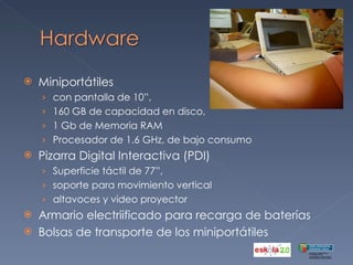 Miniportátiles  con pantalla de 10”,  160 GB de capacidad en disco,  1 Gb de Memoria RAM  Procesador de 1.6 GHz, de bajo consumo Pizarra Digital Interactiva (PDI)  Superficie táctil de 77”,  soporte para movimiento vertical altavoces y video proyector Armario electriificado para recarga de baterías Bolsas de transporte de los miniportátiles 