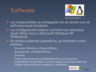 Los miniportátiles se entregarán en el centro con el software base instalado.  La configuración básica contará con arranque dual: GNU/ Linux y Microsoft Windows XP Profesional. En ambos sistemas operativos, se instalará como mínimo: Sofware Ofimático (OpenOffice),  Navegador: (Mozilla Firefox),  Antivirus  Otras aplicaciones multiplataforma con licencia preferentemente libre, cuando exista una equivalencia viable disponible en euskera y castellano http://images.google.es 