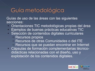 Guías de uso de las áreas con las siguientes secciones:  Orientaciones TIC metodológicas propias del área  Ejemplos de buenas prácticas educativas TIC  Selección de contenidos digitales curriculares  Recursos propios Recursos de otras Comunidades o del ITE Recursos que se puedan encontrar en Internet Cápsulas de formación complementarias técnico-didácticas relacionadas con el diseño, uso y explotación de los contenidos digitales.  