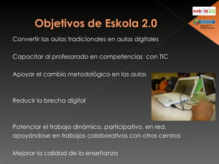 Convertir las aulas tradicionales en aulas digitales Capacitar al profesorado en competencias  con TIC Apoyar el cambio metodológico en las aulas Reducir la brecha digital Potenciar el trabajo dinámico, participativo, en red, apoyándose en trabajos colaborativos con otros centros Mejorar la calidad de la enseñanza 