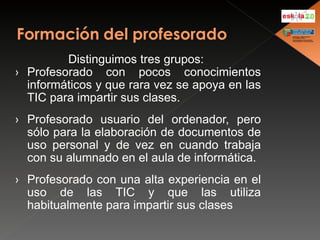 Distinguimos tres grupos: Profesorado con pocos conocimientos informáticos y que rara vez se apoya en las TIC para impartir sus clases. Profesorado usuario del ordenador, pero sólo para la elaboración de documentos de uso personal y de vez en cuando trabaja con su alumnado en el aula de informática. Profesorado con una alta experiencia en el uso de las TIC y que las utiliza habitualmente para impartir sus clases  