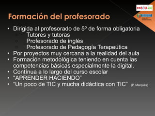 Dirigida al profesorado de 5º de forma obligatoria      Tutores y tutoras      Profesorado de inglés      Profesorado de Pedagogía Terapeútica Por proyectos muy cercana a la realidad del aula Formación metodológica teniendo en cuenta las competencias básicas especialmente la digital. Contínua a lo largo del curso escolar "APRENDER HACIENDO” “ Un poco de TIC y mucha didáctica con TIC”  (P. Marqués) 