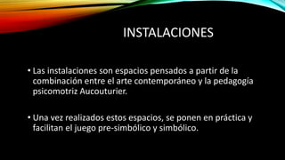 INSTALACIONES
• Las instalaciones son espacios pensados a partir de la
combinación entre el arte contemporáneo y la pedagogía
psicomotriz Aucouturier.
• Una vez realizados estos espacios, se ponen en práctica y
facilitan el juego pre-simbólico y simbólico.