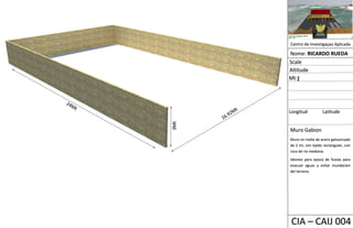 CIA – CAIJ 004
Centro de Investigaçao Aplicada
Nome: RICARDO RUEDA
Longitud Latitude
Scale
Altitude
Mt ∑
3Mt
Muro Gabion
Muro en malla de acero galvanizado
de 2 ml, con tejido rectangular, con
roca de rio mediana.
Idioneo para epoca de lluvias para
evacuar aguas y evitar inundacion
del terreno.
 