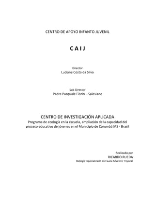 CENTRO DE APOYO INFANTO JUVENIL
C A I J
Director
Luciane Costa da Silva
Sub-Director
Padre Pasquale Fiorin – Salesiano
CENTRO DE INVESTIGACIÓN APLICADA
Programa de ecología en la escuela, ampliación de la capacidad del
proceso educativo de jóvenes en el Municipio de Corumbá MS - Brasil
Realizado por
RICARDO RUEDA
Biólogo Especializado en Fauna Silvestre Tropical
 