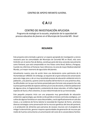 CENTRO DE APOYO INFANTO JUVENIL
C A I J
CENTRO DE INVESTIGACIÓN APLICADA
Programa de ecología en la escuela, ampliación de la capacidad del
proceso educativo de jóvenes en el Municipio de Corumbá MS - Brasil
RESUMEN
Este proyecto está orientado a generar un espacio apropiado de investigación y ciencia
necesario para las comunidades del Municipio de Corumbá MS en Brasil, esta zona
limítrofe con el vecino País de Bolivia, constituye parte del área conocida naturalmente
como Pantanal, que está comprendido en tres Países como Brasil, Bolivia y Paraguay.
Cuando nos referimos al Pantanal, hace referencia a la zona de mayor Biodiversidad del
Mundo, y el mayor reservorio de agua dulce del planeta.
Actualmente nuestra zona de acción tiene una declaratoria como patrimonio de la
Humanidad por UNESCO. Sin embargo, se requiere de un gran esfuerzo de conservación
para esta mega zona, y de un muy necesitado proceso de educación ambiental entre la
población, y los jóvenes, quienes serán los dueños del territorio en unos próximos años,
las dificultades con las que nos hemos presentado para formular este proyecto han sido
la preocupante perdida de especies extintas y/o en aras de estarlo, el declive poblacional
de algunas otras, la fragmentación y aislamiento de áreas naturales, el tráfico ilegal de
especies de fauna y flora silvestres, la caza indiscriminada de las ya mencionadas.
Este pequeño proyecto inicio con una propuesta muy generalizada de educación
ambiental y agroecología, que donde se dio partida en breves caminatas ecológicas, y el
cultivo de algunas hortalizas en vasos descartables, creció significativamente en solo dos
meses, y se evidencio de forma latente la necesidad de impulsar de forma prioritaria
diversas estrategias como preservación de los recursos genéticos del área del pantanal,
y la producción de alimentos para personas de escasos recursos con el propósito de
mitigar la desnutrición, generar mayores oportunidades de generación de recursos por
medio de huertos comunitarios y la amortización del costo de la canasta básica familiar.
 