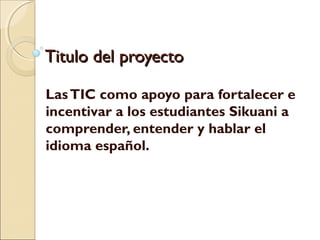 Titulo del proyecto

Las TIC como apoyo para fortalecer e
incentivar a los estudiantes Sikuani a
comprender, entender y hablar el
idioma español.
 