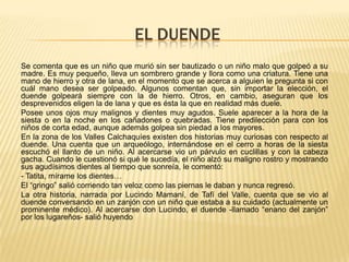 EL DUENDE
Se comenta que es un niño que murió sin ser bautizado o un niño malo que golpeó a su
madre. Es muy pequeño, lleva un sombrero grande y llora como una criatura. Tiene una
mano de hierro y otra de lana, en el momento que se acerca a alguien le pregunta si con
cuál mano desea ser golpeado. Algunos comentan que, sin importar la elección, el
duende golpeará siempre con la de hierro. Otros, en cambio, aseguran que los
desprevenidos eligen la de lana y que es ésta la que en realidad más duele.
Posee unos ojos muy malignos y dientes muy agudos. Suele aparecer a la hora de la
siesta o en la noche en los cañadones o quebradas. Tiene predilección para con los
niños de corta edad, aunque además golpea sin piedad a los mayores.
En la zona de los Valles Calchaquíes existen dos historias muy curiosas con respecto al
duende. Una cuenta que un arqueólogo, internándose en el cerro a horas de la siesta
escuchó el llanto de un niño. Al acercarse vio un párvulo en cuclillas y con la cabeza
gacha. Cuando le cuestionó si qué le sucedía, el niño alzó su maligno rostro y mostrando
sus agudísimos dientes al tiempo que sonreía, le comentó:
- Tatita, mírame los dientes…
El “gringo” salió corriendo tan veloz como las piernas le daban y nunca regresó.
La otra historia, narrada por Lucindo Mamaní, de Tafí del Valle, cuenta que se vio al
duende conversando en un zanjón con un niño que estaba a su cuidado (actualmente un
prominente médico). Al acercarse don Lucindo, el duende -llamado “enano del zanjón”
por los lugareños- salió huyendo

 