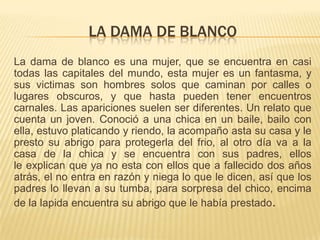 LA DAMA DE BLANCO
La dama de blanco es una mujer, que se encuentra en casi
todas las capitales del mundo, esta mujer es un fantasma, y
sus victimas son hombres solos que caminan por calles o
lugares obscuros, y que hasta pueden tener encuentros
carnales. Las apariciones suelen ser diferentes. Un relato que
cuenta un joven. Conoció a una chica en un baile, bailo con
ella, estuvo platicando y riendo, la acompaño asta su casa y le
presto su abrigo para protegerla del frio, al otro día va a la
casa de la chica y se encuentra con sus padres, ellos
le explican que ya no esta con ellos que a fallecido dos años
atrás, el no entra en razón y niega lo que le dicen, así que los
padres lo llevan a su tumba, para sorpresa del chico, encima
de la lapida encuentra su abrigo que le había prestado.

 