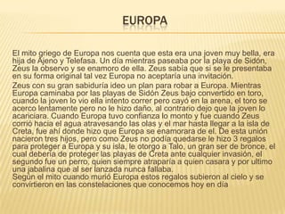 EUROPA
El mito griego de Europa nos cuenta que esta era una joven muy bella, era
hija de Ajeno y Telefasa. Un día mientras paseaba por la playa de Sidón,
Zeus la observo y se enamoro de ella. Zeus sabía que si se le presentaba
en su forma original tal vez Europa no aceptaría una invitación.
Zeus con su gran sabiduría ideo un plan para robar a Europa. Mientras
Europa caminaba por las playas de Sidón Zeus bajo convertido en toro,
cuando la joven lo vio ella intento correr pero cayó en la arena, el toro se
acerco lentamente pero no le hizo daño, al contrario dejo que la joven lo
acariciara. Cuando Europa tuvo confianza lo monto y fue cuando Zeus
corrió hacia el agua atravesando las olas y el mar hasta llegar a la isla de
Creta, fue ahí donde hizo que Europa se enamorara de el. De esta unión
nacieron tres hijos, pero como Zeus no podía quedarse le hizo 3 regalos
para proteger a Europa y su isla, le otorgo a Talo, un gran ser de bronce, el
cual debería de proteger las playas de Creta ante cualquier invasión, el
segundo fue un perro, quien siempre atraparía a quien casara y por ultimo
una jabalina que al ser lanzada nunca fallaba.
Según el mito cuando murió Europa estos regalos subieron al cielo y se
convirtieron en las constelaciones que conocemos hoy en día

 