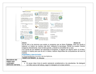 Cierre: (Anexo 3)
Se les dirá a los alumnos que existe un programa que se llama Publisher, este nos ayuda a
elaborar un tríptico de manera más fácil, mediante la tecnología. Donde se pueden insertar
imágenes directamente, hacer la letra grande, y desde la comodidad de tu casa.
Con ayuda de sus tabletas van descargar el programa, si alguien por alguna razón no la lleva,
prestare mi laptop para que de ahí lo realice, estarán disponibles las computadoras del aula de
medios.
Propiedades y tipos de textos
• Características y función de los trípticos.
TIEMPO ESTIMADO: 30 Minutos
Borradores del
tríptico que
contengan:
Definición del tema.
Inicio:
• En grupo clase Inicia la sesión saludando amablemente a los estudiantes. Se dialogará
con ellos acerca del bullyng, según lo trabajado en la clase anterior.
 