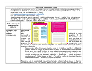 Exploración de conocimientos previos:
Para rescatar los conocimientos previos de mis alumnos, nos iremos al aula de medios, donde se proyectará un
video llamado: El sándwich de mariana, con el propósito de que los alumnos se vayan adentrando a lo que es el
tema central con el cuál vamos a trabajar (El bullyng).
Link: https://www.youtube.com/watch?v=f-8s7ev3dRM
Con esto se generará cuestionamientos como:
¿Qué hubieras hecho en el caso de mariana?, ¿Qué le cambiarías a la historia?, ¿qué fue lo que más te llamo la
atención?, ¿ Que fue lo que menos te gusto?, ¿ De que trata el video?, ¿ Que rescataste de él?. ¿Qué factores
crees que intervienen?, ¿Cuál es tu opinión al respecto?...
Producciones para
el desarrollo del
producto:
Sugerencias para el docente:
Discusión sobre
situaciones de
violencia
entre alumnos
Actividades
Inicio:
Para comenzar la clase
compartiré el propósito de la
actividad con los alumnos para
obtener una lluvia de ideas las
cuales me darán herramientas
para trabajar las actividades, el
propósito de esta práctica social
del lenguaje es lograr que los alumnos compartan sus trípticos con la comunidad escolar y
aprendan a elaborarlo.
• Les comentaré a los alumnos una situación que a mí me tocó vivir cuando yo estaba en la
primaria acerca del bullyng, a partir de esto, se abrirá un repertorio de cuestionamientos.
Ahora ya les toca a ellos, formados en binas, los alumnos platicarán alguna situación que
conozcan o hayan vivido de violencia escolar, como por ejemplo: Insultar a otros, poner
apodos, burlarse de las personas, golpearlas y rechazarlas. ¿Alguien te molesta
constantemente? ¿Sabes porque lo hace? ¿Por qué los insultos se consideran también
una forma de violencia? ¿Cómo solucionaste el conflicto?
Posterior a esto el docente dará una actividad llamada: Solución Hallada, donde en el primer
recuadro tendrán que unir con una línea la situación con la solución que ellos crean, y en el otro
 