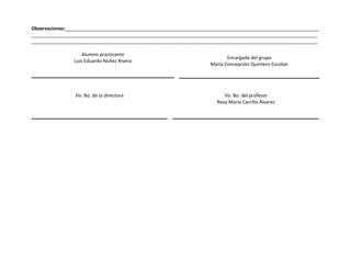 Observaciones:________________________________________________________________________________________________ 
____________________________________________________________________________________________________________ 
____________________________________________________________________________________________________________. 
Alumno practicante 
Luis Eduardo Núñez Rivera 
Encargada del grupo 
María Concepción Quintero Escobar 
Vo. Bo. de la directora Vo. Bo. del profesor 
Rosa María Carrillo Álvarez 
