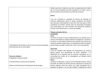 utilizar para leer a todos en voz alta, se organizarán por medio 
de un circulo alrededor del salón sentados en el suelo, como a 
ellos les parezca más cómodo y así disfrutar la lectura. 
Cierre: 
-Una vez concluida la actividad de lectura de leyenda los 
alumnos reflexionarán sobre en donde sucedieron los hechos 
que menciona cada leyenda, en qué año creen que paso y cómo 
sucedieron los hechos, quienes eran los personajes principales 
que mencionaba, así como también que elementos podemos 
rescatar como fantasiosos y un tanto de realidad. 
Tiempo estimado: 60 min. 
• Recopilación de leyendas en forma oral y escrita (recuperadas 
entre personas de su comunidad). 
Temas de reflexión: 
Propiedades y tipos de textos 
• Características y función de las leyendas. 
• Recursos literarios para la descripción de personajes. 
Actividades 
Inicio 
-En binas se darán a la tarea mediante binas de recopilar por lo 
menos una leyenda en donde implicará la indagación, cuestionar 
ya sea en su comunidad o familia ya sea abuelos, tíos, vecinos los 
cuales les puedan proporcionar una leyenda que ellos recuerden 
que les hayan contado cuando eran niños o aun ya de grandes. 
Desarrollo 
-Una vez ubicada cada leyenda las analizaremos de manera 
grupal puesto que participarán las binas mediante a la 
exposición de la leyenda que los alumnos recopilaron en su 
comunidad por medio de su investigación, así también darán 
lectura a la misma. 
Cierre 
-Durante la exposición y lectura de las leyendas (utilizar música 
de fondo de miedo) los demás alumnos realizarán el rescate de 
ciertos aspectos como los cuales son: ideas principales de la 
leyenda, les gustó o no, de que trataba la leyenda así como 
 