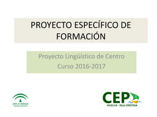 PROYECTO ESPECÍFICO DE
FORMACIÓN
Proyecto Lingüístico de Centro
Curso 2016-2017
 