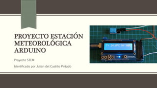 PROYECTO ESTACIÓN
METEOROLÓGICA
ARDUINO
Proyecto STEM
Identificado por Julián del Castillo Pintado
 