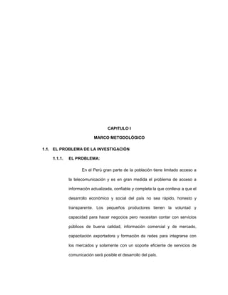 CAPITULO I
MARCO METODOLÓGICO
1.1. EL PROBLEMA DE LA INVESTIGACIÓN
1.1.1. EL PROBLEMA:
En el Perú gran parte de la población tiene limitado acceso a
la telecomunicación y es en gran medida el problema de acceso a
información actualizada, confiable y completa la que conlleva a que el
desarrollo económico y social del país no sea rápido, honesto y
transparente. Los pequeños productores tienen la voluntad y
capacidad para hacer negocios pero necesitan contar con servicios
públicos de buena calidad, información comercial y de mercado,
capacitación exportadora y formación de redes para integrarse con
los mercados y solamente con un soporte eficiente de servicios de
comunicación será posible el desarrollo del país.
 