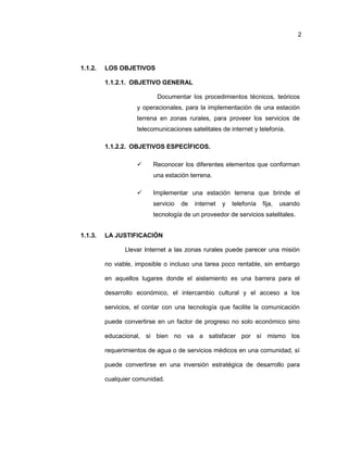 2
1.1.2. LOS OBJETIVOS
1.1.2.1. OBJETIVO GENERAL
Documentar los procedimientos técnicos, teóricos
y operacionales, para la implementación de una estación
terrena en zonas rurales, para proveer los servicios de
telecomunicaciones satelitales de internet y telefonía.
1.1.2.2. OBJETIVOS ESPECÍFICOS.
 Reconocer los diferentes elementos que conforman
una estación terrena.
 Implementar una estación terrena que brinde el
servicio de internet y telefonía fija, usando
tecnología de un proveedor de servicios satelitales.
1.1.3. LA JUSTIFICACIÓN
Llevar Internet a las zonas rurales puede parecer una misión
no viable, imposible o incluso una tarea poco rentable, sin embargo
en aquellos lugares donde el aislamiento es una barrera para el
desarrollo económico, el intercambio cultural y el acceso a los
servicios, el contar con una tecnología que facilite la comunicación
puede convertirse en un factor de progreso no solo económico sino
educacional, si bien no va a satisfacer por sí mismo los
requerimientos de agua o de servicios médicos en una comunidad, sí
puede convertirse en una inversión estratégica de desarrollo para
cualquier comunidad.
 